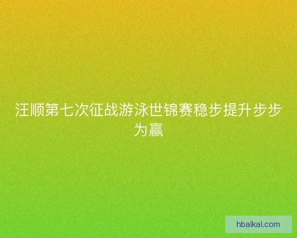 汪顺第七次征战游泳世锦赛稳步提升步步为赢