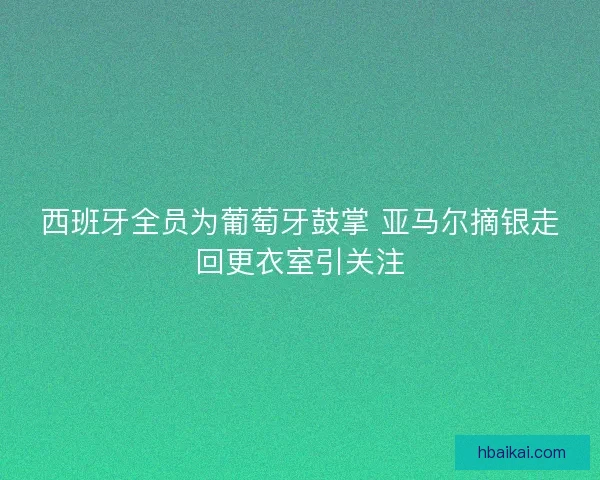 西班牙全员为葡萄牙鼓掌 亚马尔摘银走回更衣室引关注