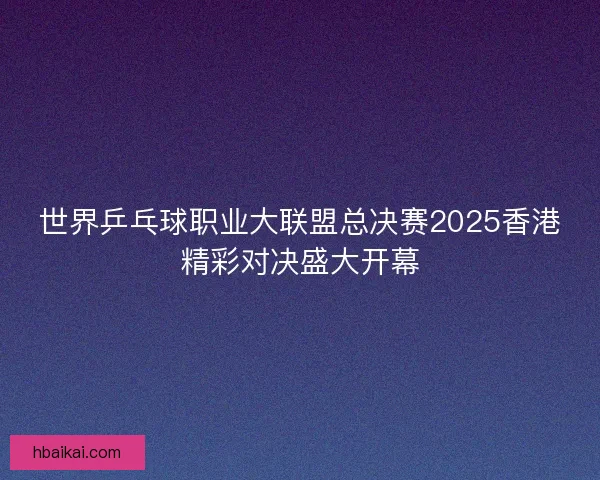 世界乒乓球职业大联盟总决赛2025香港精彩对决盛大开幕