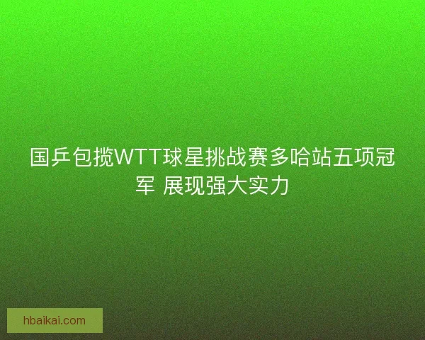 国乒包揽WTT球星挑战赛多哈站五项冠军 展现强大实力