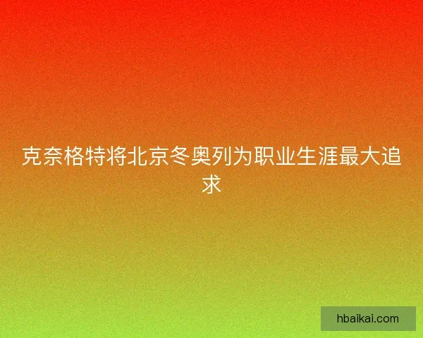 克奈格特将北京冬奥列为职业生涯最大追求