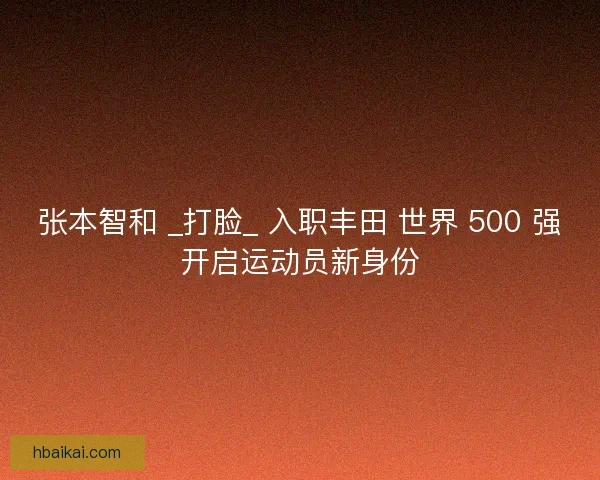 张本智和 _打脸_ 入职丰田 世界 500 强开启运动员新身份