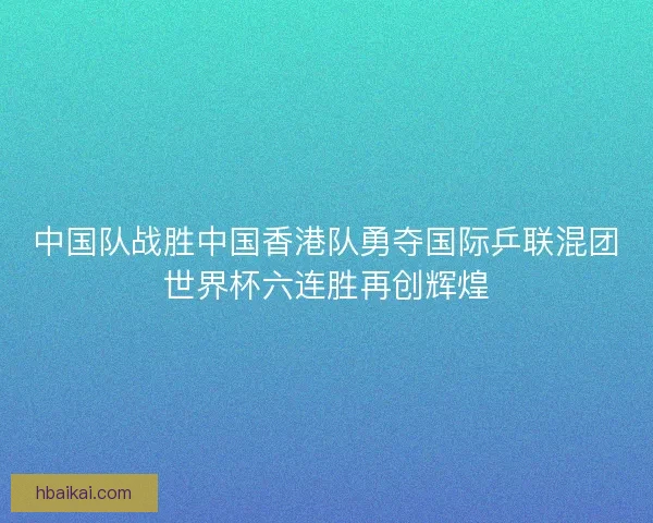中国队战胜中国香港队勇夺国际乒联混团世界杯六连胜再创辉煌