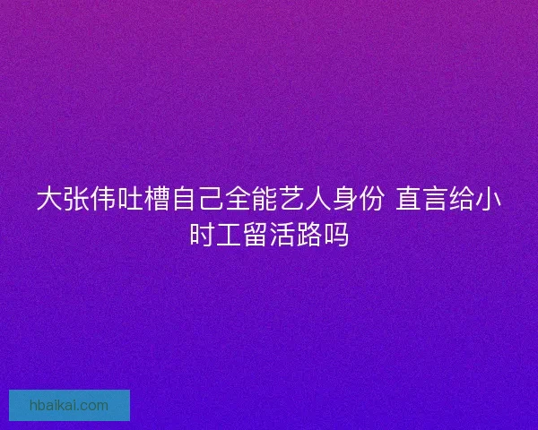 大张伟吐槽自己全能艺人身份 直言给小时工留活路吗