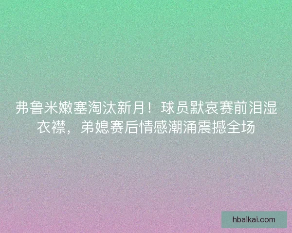 弗鲁米嫩塞淘汰新月！球员默哀赛前泪湿衣襟，弟媳赛后情感潮涌震撼全场
