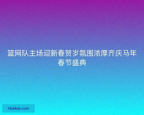 篮网队主场迎新春贺岁氛围浓厚齐庆马年春节盛典