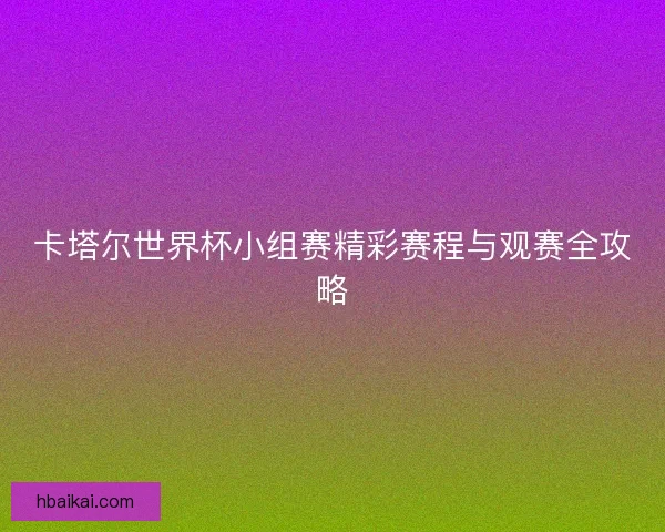 卡塔尔世界杯小组赛精彩赛程与观赛全攻略 卡塔尔世界杯小组赛精彩赛程与观赛全攻略