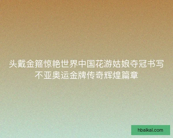 头戴金箍惊艳世界中国花游姑娘夺冠书写不亚奥运金牌传奇辉煌篇章 头戴金箍惊艳世界中国花游姑娘夺冠书写不亚奥运金牌传奇辉煌篇章
