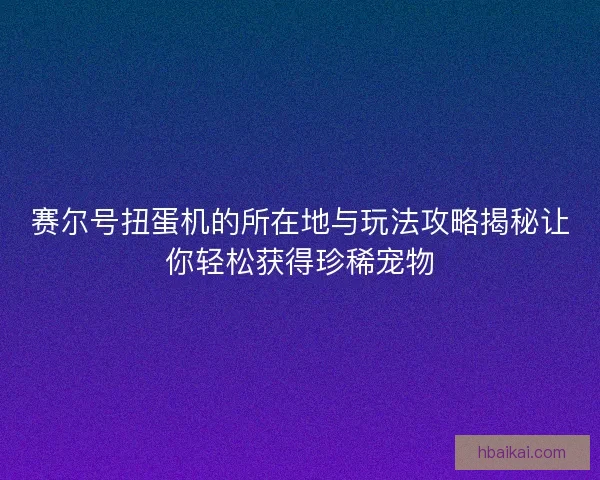 赛尔号扭蛋机的所在地与玩法攻略揭秘让你轻松获得珍稀宠物 赛尔号扭蛋机的所在地与玩法攻略揭秘让你轻松获得珍稀宠物