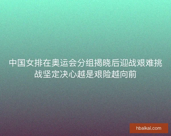 中国女排在奥运会分组揭晓后迎战艰难挑战坚定决心越是艰险越向前