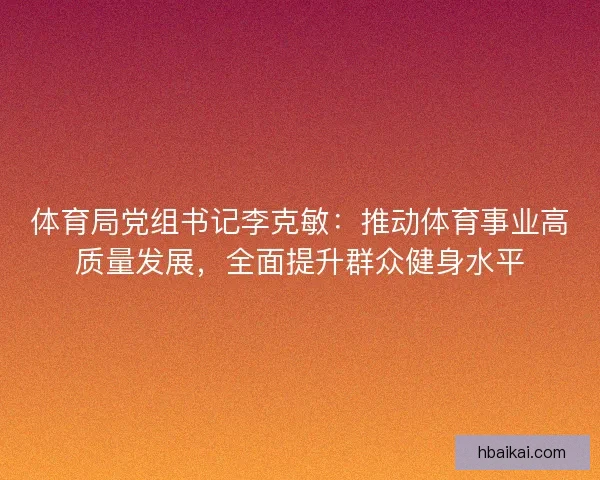 体育局党组书记李克敏：推动体育事业高质量发展，全面提升群众健身水平