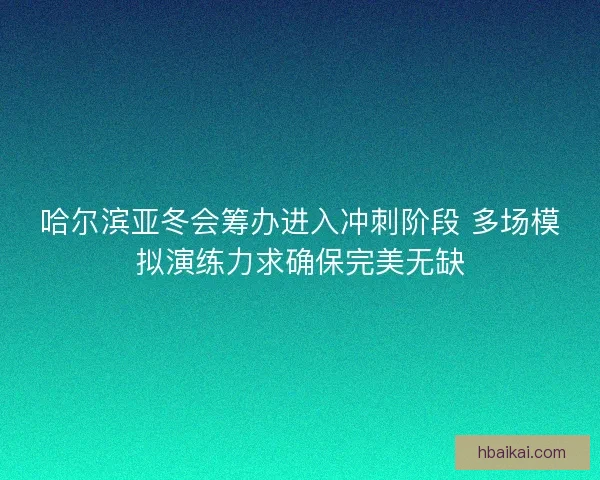 哈尔滨亚冬会筹办进入冲刺阶段 多场模拟演练力求确保完美无缺