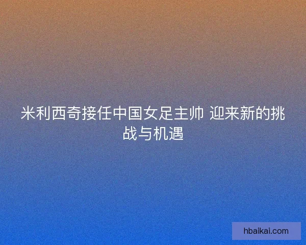 米利西奇接任中国女足主帅 迎来新的挑战与机遇