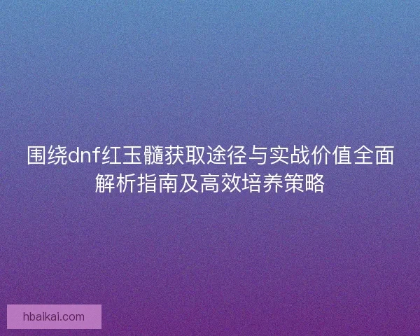 围绕dnf红玉髓获取途径与实战价值全面解析指南及高效培养策略