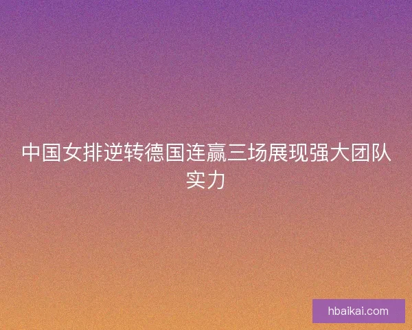 中国女排逆转德国连赢三场展现强大团队实力