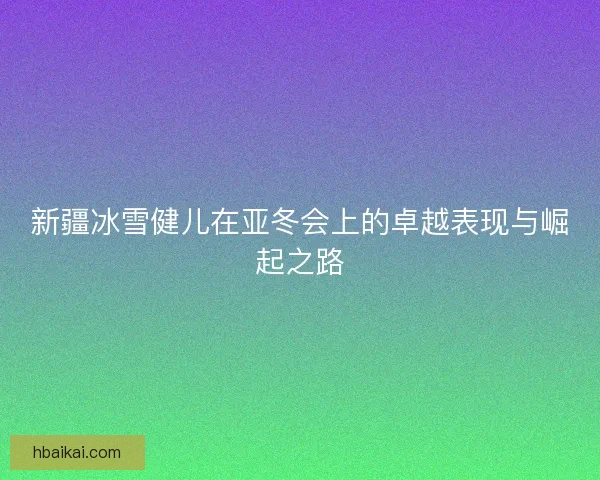 新疆冰雪健儿在亚冬会上的卓越表现与崛起之路