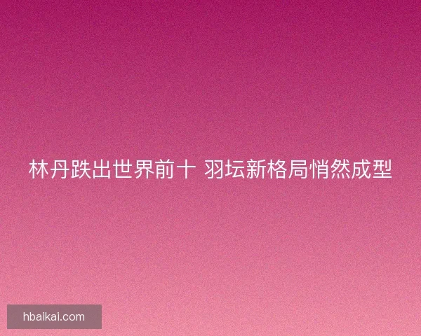 林丹跌出世界前十 羽坛新格局悄然成型 林丹跌出世界前十 羽坛新格局悄然成型