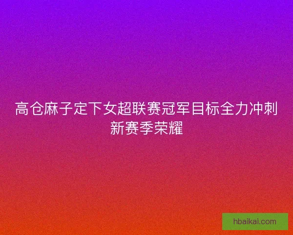 高仓麻子定下女超联赛冠军目标全力冲刺新赛季荣耀 高仓麻子定下女超联赛冠军目标全力冲刺新赛季荣耀
