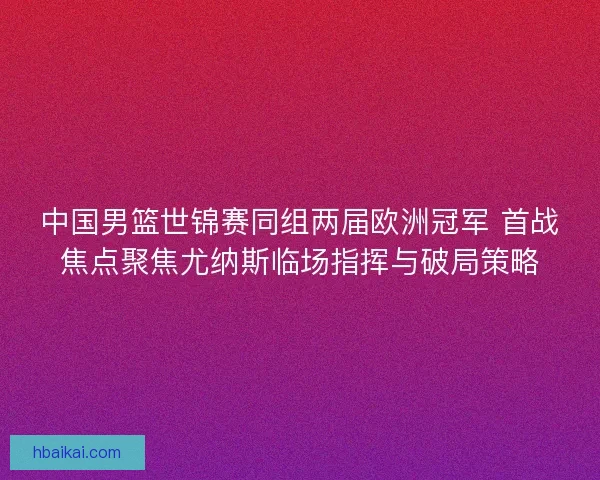 中国男篮世锦赛同组两届欧洲冠军 首战焦点聚焦尤纳斯临场指挥与破局策略 中国男篮世锦赛同组两届欧洲冠军 首战焦点聚焦尤纳斯临场指挥与破局策略